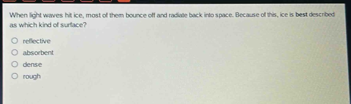 when light waves hit ice, most of them bounce off and radiate back into space. because of this, ice is best described as which kind of surface?\no reflective\no absorbent\no dense\no rough