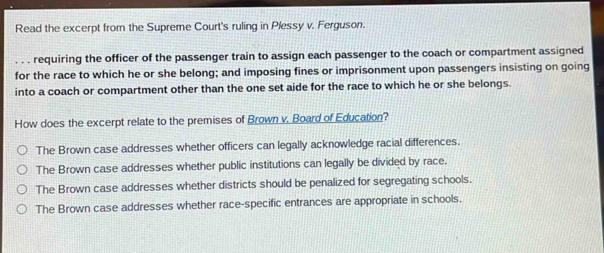 read the excerpt from the supreme courts ruling in plessy v. ferguson.\n... requiring the officer of the passenger train to assign each passenger to the coach or compartment assigned for the race to which he or she belong; and imposing fines or imprisonment upon passengers insisting on going into a coach or compartment other than the one set aide for the race to which he or she belongs.\nhow does the excerpt relate to the premises of brown v. board of education?\nthe brown case addresses whether officers can legally acknowledge racial differences.\nthe brown case addresses whether public institutions can legally be divided by race.\nthe brown case addresses whether districts should be penalized for segregating schools.\nthe brown case addresses whether race - specific entrances are appropriate in schools.