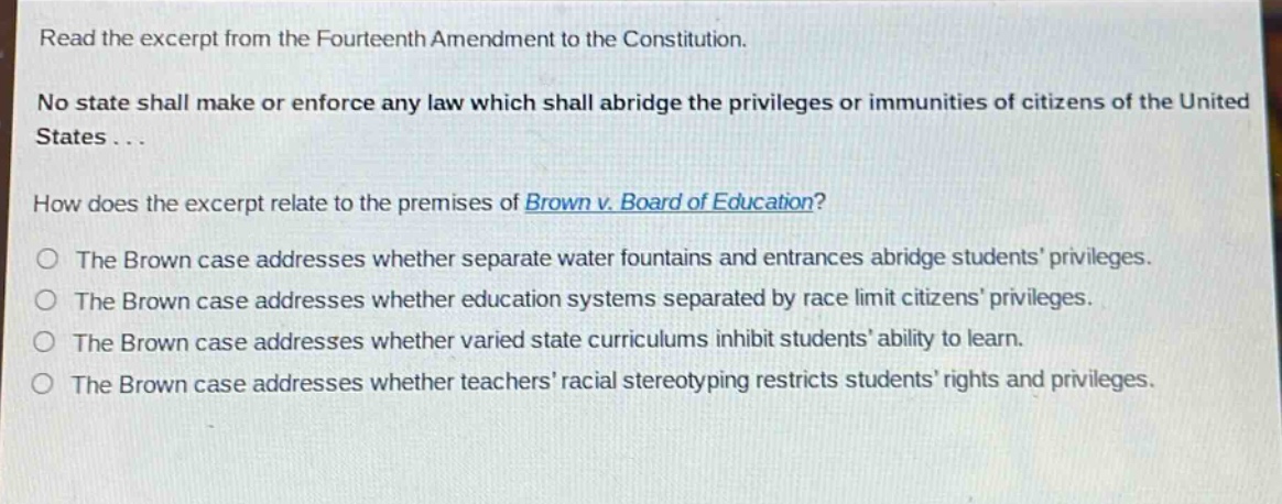 read the excerpt from the fourteenth amendment to the constitution.\nno state shall make or enforce any law which shall abridge the privileges or immunities of citizens of the united states...\nhow does the excerpt relate to the premises of brown v. board of education?\nthe brown case addresses whether separate water fountains and entrances abridge students privileges.\nthe brown case addresses whether education systems separated by race limit citizens privileges.\nthe brown case addresses whether varied state curriculums inhibit students ability to learn.\nthe brown case addresses whether teachers racial stereotyping restricts students rights and privileges.