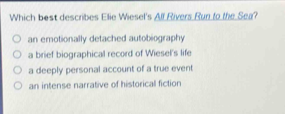 which best describes elie wiesels all rivers run to the sea?\n an emotionally detached autobiography\n a brief biographical record of wiesels life\n a deeply personal account of a true event\n an intense narrative of historical fiction
