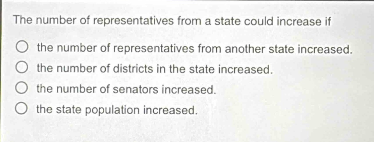 the number of representatives from a state could increase if\nthe number of representatives from another state increased.\nthe number of districts in the state increased.\nthe number of senators increased.\nthe state population increased.