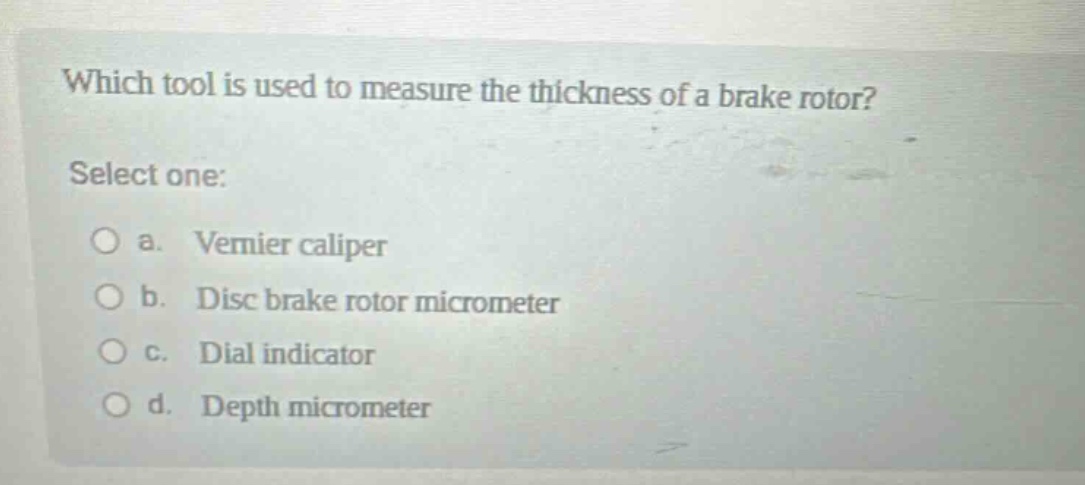 which tool is used to measure the thickness of a brake rotor? select one: a. vernier caliper b. disc brake rotor micrometer c. dial indicator d. depth micrometer