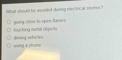 what should be avoided during electrical storms?\n○ going close to open flames\n○ touching metal objects\n○ driving vehicles\n○ using a phone