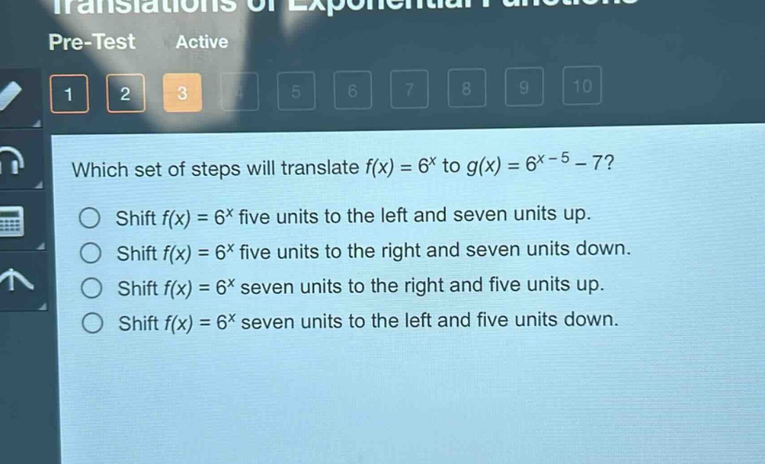 which set of steps will translate (f(x)=6^{x}) to (g(x)=6^{x - 5}-7)?\nshift (f(x)=6^{x}) five units to the left and seven units up.\nshift (f(x)=6^{x}) five units to the right and seven units down.\nshift (f(x)=6^{x}) seven units to the right and five units up.\nshift (f(x)=6^{x}) seven units to the left and five units down.