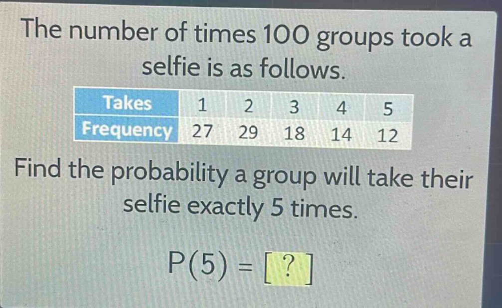 the number of times 100 groups took a selfie is as follows.\n| takes | 1 | 2 | 3 | 4 | 5 |\n| frequency | 27 | 29 | 18 | 14 | 12 |\nfind the probability a group will take their selfie exactly 5 times.\np(5) = ?
