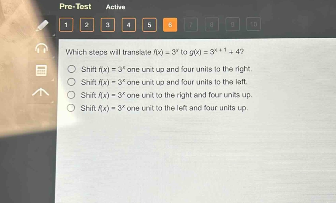 which steps will translate (f(x)=3^{x}) to (g(x)=3^{x + 1}+4)?\nshift (f(x)=3^{x}) one unit up and four units to the right.\nshift (f(x)=3^{x}) one unit up and four units to the left.\nshift (f(x)=3^{x}) one unit to the right and four units up.\nshift (f(x)=3^{x}) one unit to the left and four units up.