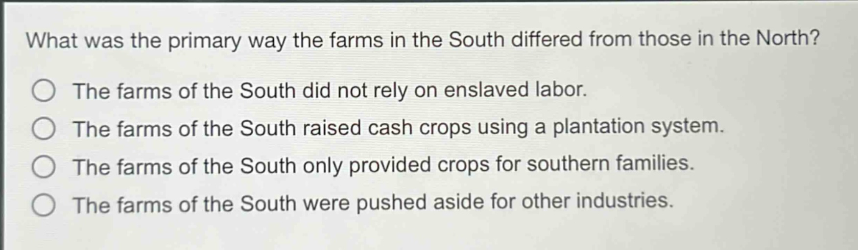 what was the primary way the farms in the south differed from those in the north?\nthe farms of the south did not rely on enslaved labor.\nthe farms of the south raised cash crops using a plantation system.\nthe farms of the south only provided crops for southern families.\nthe farms of the south were pushed aside for other industries.