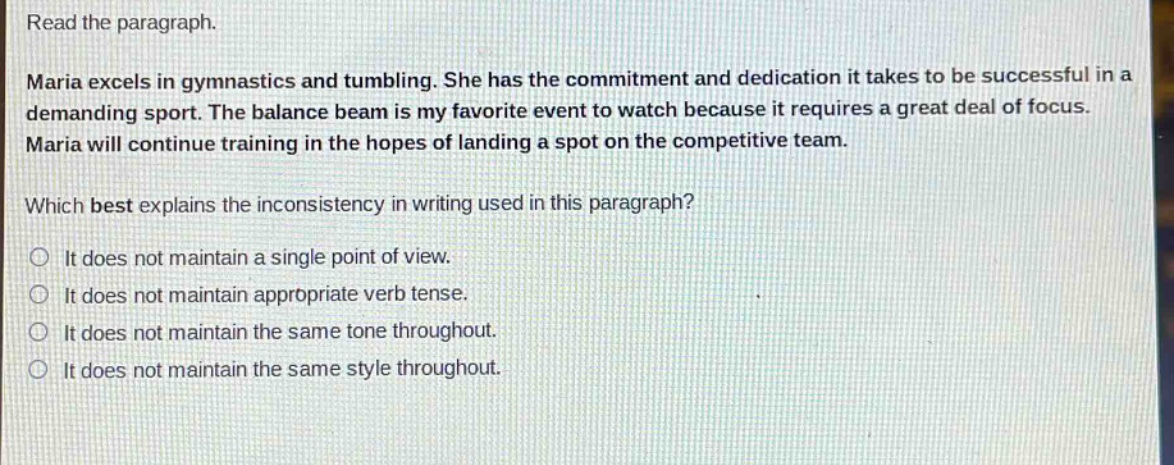read the paragraph.\nmaria excels in gymnastics and tumbling. she has the commitment and dedication it takes to be successful in a demanding sport. the balance beam is my favorite event to watch because it requires a great deal of focus. maria will continue training in the hopes of landing a spot on the competitive team.\nwhich best explains the inconsistency in writing used in this paragraph?\nit does not maintain a single point of view.\nit does not maintain appropriate verb tense.\nit does not maintain the same tone throughout.\nit does not maintain the same style throughout.