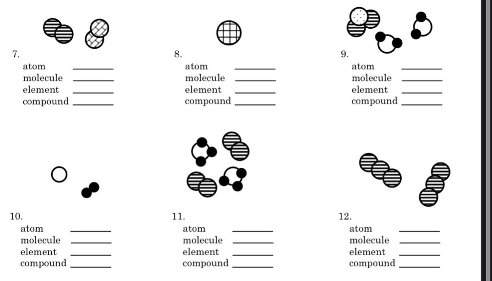 7. atom ____\n molecule ____\n element ____\n compound ____\n8. atom ____\n molecule ____\n element ____\n compound ____\n9. atom ____\n molecule ____\n element ____\n compound ____\n10. atom ____\n molecule ____\n element ____\n compound ____\n11. atom ____\n molecule ____\n element ____\n compound ____\n12. atom ____\n molecule ____\n element ____\n compound ____