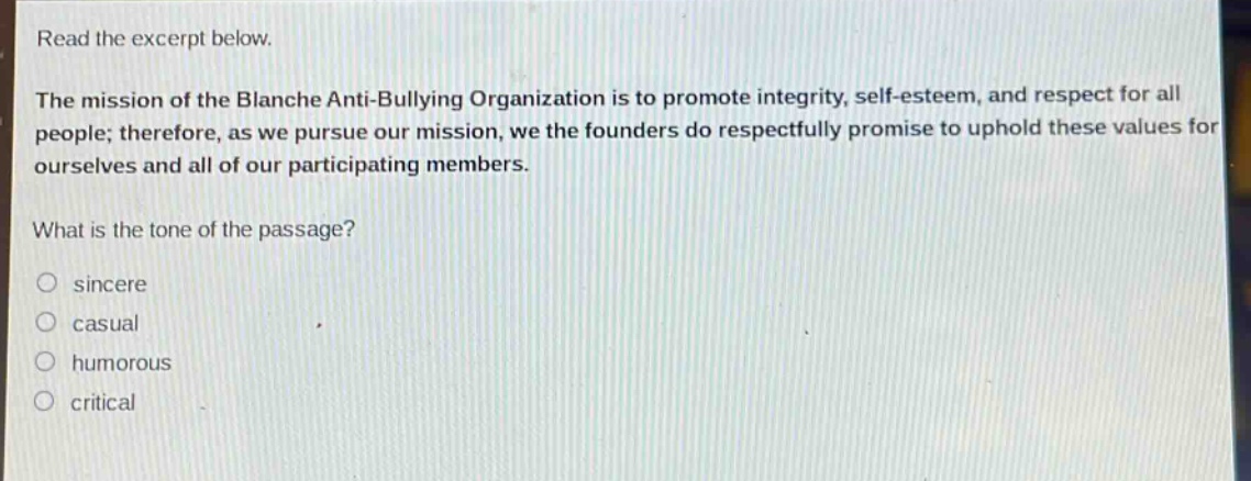 read the excerpt below.\nthe mission of the blanche anti - bullying organization is to promote integrity, self - esteem, and respect for all people; therefore, as we pursue our mission, we the founders do respectfully promise to uphold these values for ourselves and all of our participating members.\nwhat is the tone of the passage?\n○ sincere\n○ casual\n○ humorous\n○ critical