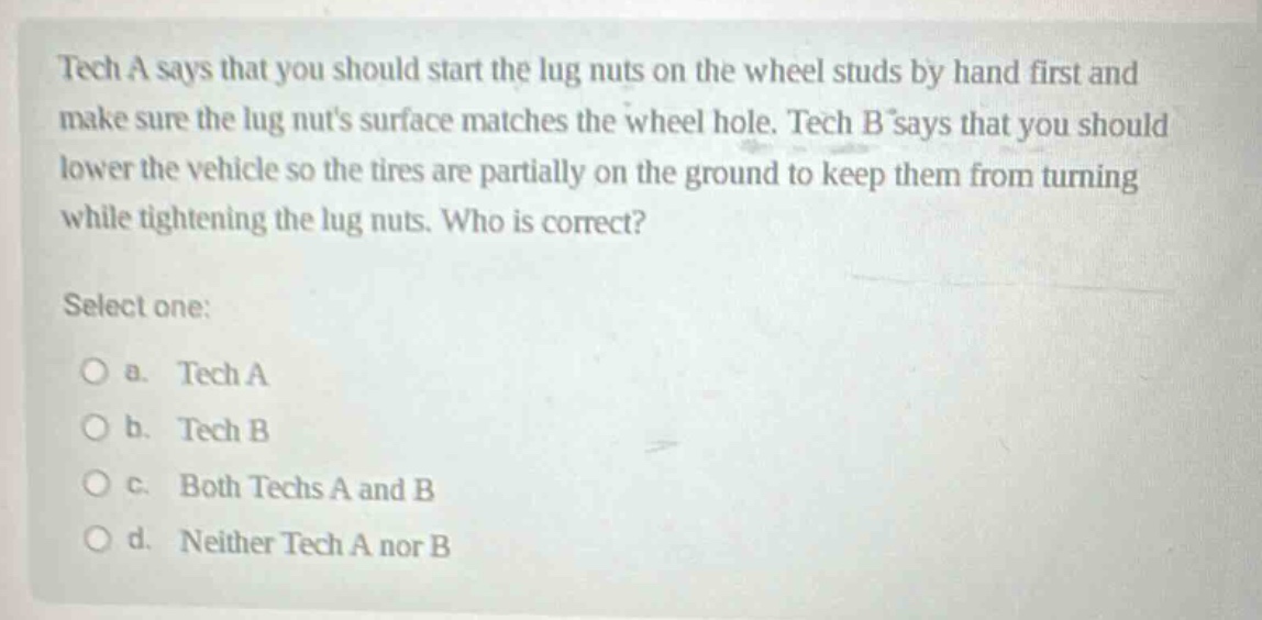 tech a says that you should start the lug nuts on the wheel studs by hand first and make sure the lug nuts surface matches the wheel hole. tech b says that you should lower the vehicle so the tires are partially on the ground to keep them from turning while tightening the lug nuts. who is correct? select one: a. tech a b. tech b c. both techs a and b d. neither tech a nor b