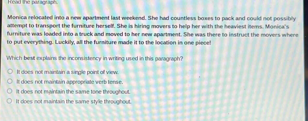 read the paragraph.\nmonica relocated into a new apartment last weekend. she had countless boxes to pack and could not possibly attempt to transport the furniture herself. she is hiring movers to help her with the heaviest items. monicas furniture was loaded into a truck and moved to her new apartment. she was there to instruct the movers where to put everything. luckily, all the furniture made it to the location in one piece!\nwhich best explains the inconsistency in writing used in this paragraph?\nit does not maintain a single point of view.\nit does not maintain appropriate verb tense.\nit does not maintain the same tone throughout.\nit does not maintain the same style throughout.