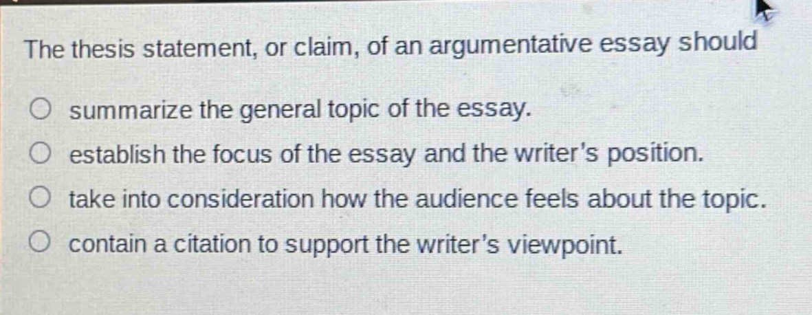 the thesis statement, or claim, of an argumentative essay should\n○ summarize the general topic of the essay.\n○ establish the focus of the essay and the writers position.\n○ take into consideration how the audience feels about the topic.\n○ contain a citation to support the writers viewpoint.