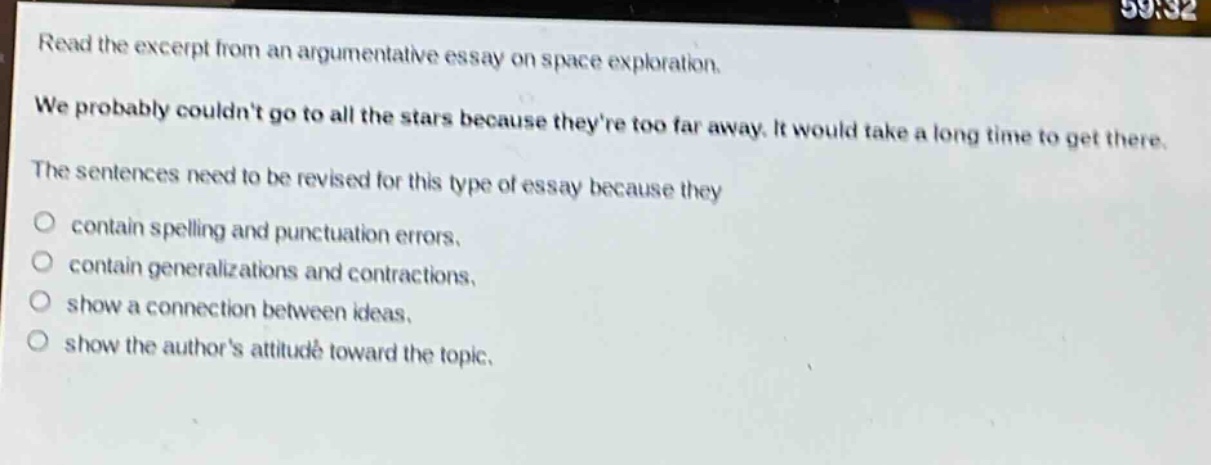 read the excerpt from an argumentative essay on space exploration. we probably couldnt go to all the stars because theyre too far away. it would take a long time to get there. the sentences need to be revised for this type of essay because they\ncontain spelling and punctuation errors.\ncontain generalizations and contractions.\nshow a connection between ideas.\nshow the authors attitude toward the topic.