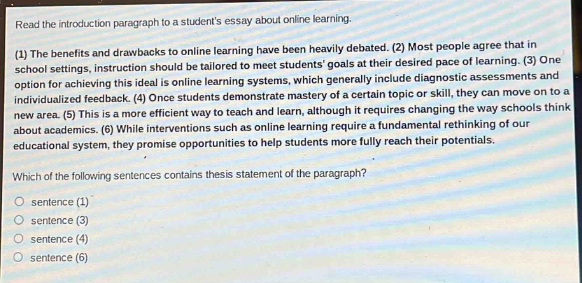 read the introduction paragraph to a students essay about online learning.\n(1) the benefits and drawbacks to online learning have been heavily debated. (2) most people agree that in school settings, instruction should be tailored to meet students goals at their desired pace of learning. (3) one option for achieving this ideal is online learning systems, which generally include diagnostic assessments and individualized feedback. (4) once students demonstrate mastery of a certain topic or skill, they can move on to a new area. (5) this is a more efficient way to teach and learn, although it requires changing the way schools think about academics. (6) while interventions such as online learning require a fundamental rethinking of our educational system, they promise opportunities to help students more fully reach their potentials.\nwhich of the following sentences contains thesis statement of the paragraph?\n○ sentence (1)\n○ sentence (3)\n○ sentence (4)\n○ sentence (6)