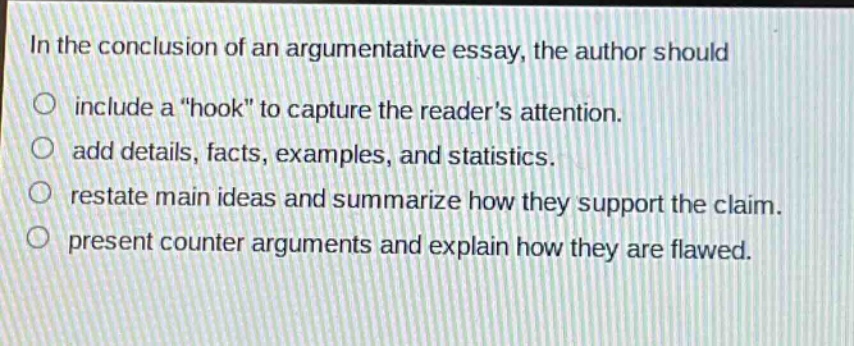 in the conclusion of an argumentative essay, the author should\ninclude a \hook\ to capture the readers attention.\nadd details, facts, examples, and statistics.\nrestate main ideas and summarize how they support the claim.\npresent counter arguments and explain how they are flawed.