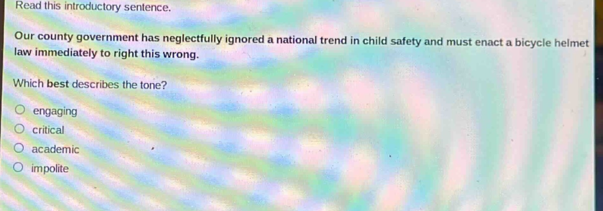 read this introductory sentence. our county government has neglectfully ignored a national trend in child safety and must enact a bicycle helmet law immediately to right this wrong. which best describes the tone? engaging critical academic impolite