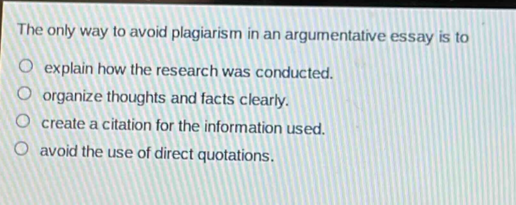 the only way to avoid plagiarism in an argumentative essay is to\n○ explain how the research was conducted.\n○ organize thoughts and facts clearly.\n○ create a citation for the information used.\n○ avoid the use of direct quotations.