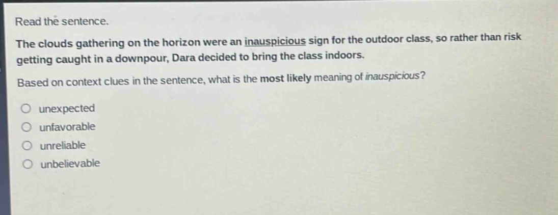 read the sentence.\nthe clouds gathering on the horizon were an inauspicious sign for the outdoor class, so rather than risk getting caught in a downpour, dara decided to bring the class indoors.\nbased on context clues in the sentence, what is the most likely meaning of inauspicious?\nunexpected\nunfavorable\nunreliable\nunbelievable