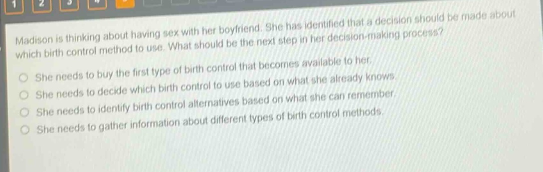 madison is thinking about having sex with her boyfriend. she has identified that a decision should be made about which birth control method to use. what should be the next step in her decision - making process?\nshe needs to buy the first type of birth control that becomes available to her.\nshe needs to decide which birth control to use based on what she already knows.\nshe needs to identify birth control alternatives based on what she can remember.\nshe needs to gather information about different types of birth control methods.