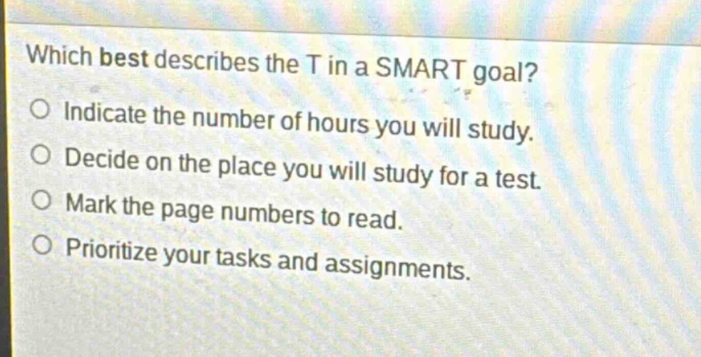 which best describes the t in a smart goal?\nindicate the number of hours you will study.\ndecide on the place you will study for a test.\nmark the page numbers to read.\nprioritize your tasks and assignments.