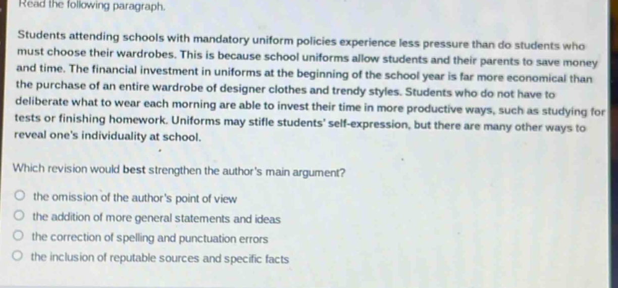read the following paragraph.\nstudents attending schools with mandatory uniform policies experience less pressure than do students who must choose their wardrobes. this is because school uniforms allow students and their parents to save money and time. the financial investment in uniforms at the beginning of the school year is far more economical than the purchase of an entire wardrobe of designer clothes and trendy styles. students who do not have to deliberate what to wear each morning are able to invest their time in more productive ways, such as studying for tests or finishing homework. uniforms may stifle students self - expression, but there are many other ways to reveal ones individuality at school.\nwhich revision would best strengthen the authors main argument?\n○ the omission of the authors point of view\n○ the addition of more general statements and ideas\n○ the correction of spelling and punctuation errors\n○ the inclusion of reputable sources and specific facts