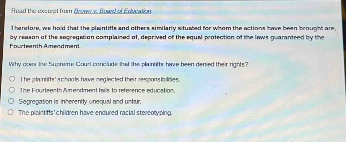read the excerpt from brown v. board of education.\ntherefore, we hold that the plaintiffs and others similarly situated for whom the actions have been brought are, by reason of the segregation complained of, deprived of the equal protection of the laws guaranteed by the fourteenth amendment.\nwhy does the supreme court conclude that the plaintiffs have been denied their rights?\nthe plaintiffs schools have neglected their responsibilities.\nthe fourteenth amendment fails to reference education.\nsegregation is inherently unequal and unfair.\nthe plaintiffs children have endured racial stereotyping.