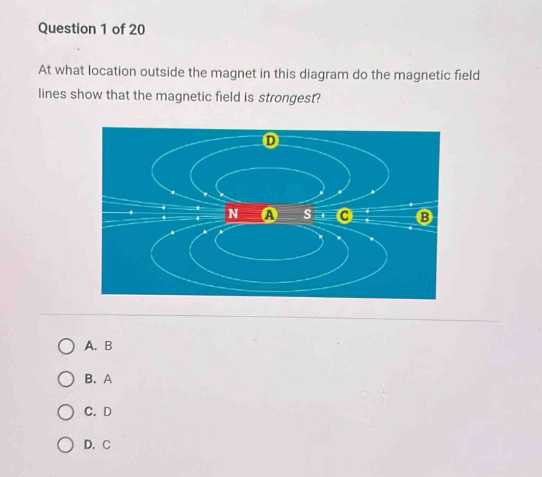 question 1 of 20\nat what location outside the magnet in this diagram do the magnetic field lines show that the magnetic field is strongest?\na. b\nb. a\nc. d\nd. c