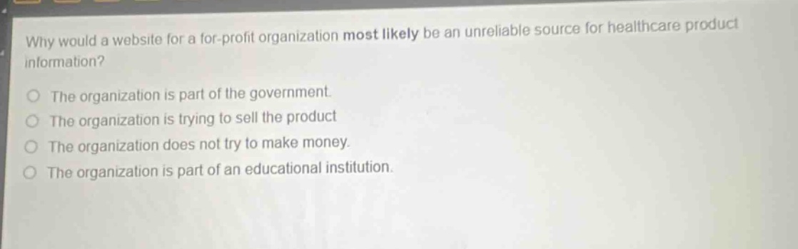 why would a website for a for - profit organization most likely be an unreliable source for healthcare product information?\no the organization is part of the government.\no the organization is trying to sell the product\no the organization does not try to make money.\no the organization is part of an educational institution.