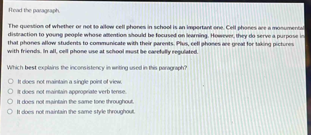 read the paragraph.\nthe question of whether or not to allow cell phones in school is an important one. cell phones are a monumental distraction to young people whose attention should be focused on learning. however, they do serve a purpose in that phones allow students to communicate with their parents. plus, cell phones are great for taking pictures with friends. in all, cell phone use at school must be carefully regulated.\nwhich best explains the inconsistency in writing used in this paragraph?\no it does not maintain a single point of view.\no it does not maintain appropriate verb tense.\no it does not maintain the same tone throughout.\no it does not maintain the same style throughout.
