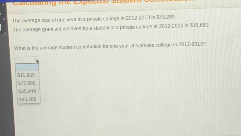 the average cost of one year at a private college in 2012 - 2013 is $43,289. the average grant aid received by a student at a private college in 2012 - 2013 is $15,680. what is the average student contribution for one year at a private college in 2012 - 2013? $11,929 $27,609 $35,449 $43,289