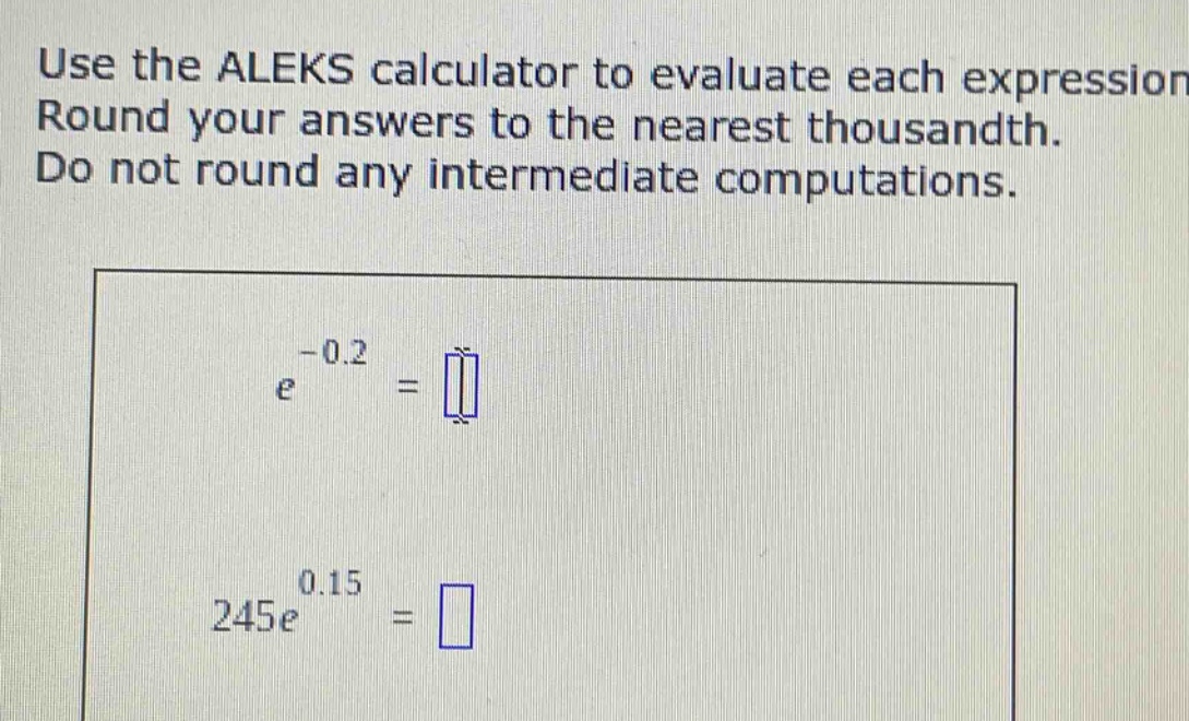 use the aleks calculator to evaluate each expression. round your answers to the nearest thousandth. do not round any intermediate computations.\n$e^{-0.2}=$\n$245e^{0.15}=$