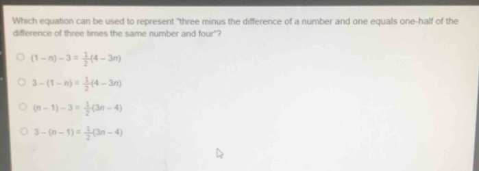 which equation can be used to represent “three minus the difference of a number and one equals one - half of the difference of three times the same number and four”?\n(1 - n)-3=\frac{1}{2}(4 - 3n)\n3-(1 - n)=\frac{1}{2}(4 - 3n)\n(n - 1)-3=\frac{1}{2}(3n - 4)\n3-(n - 1)=\frac{1}{2}(3n - 4)