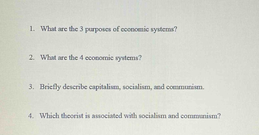 1. what are the 3 purposes of economic systems?\n2. what are the 4 economic systems?\n3. briefly describe capitalism, socialism, and communism.\n4. which theorist is associated with socialism and communism?