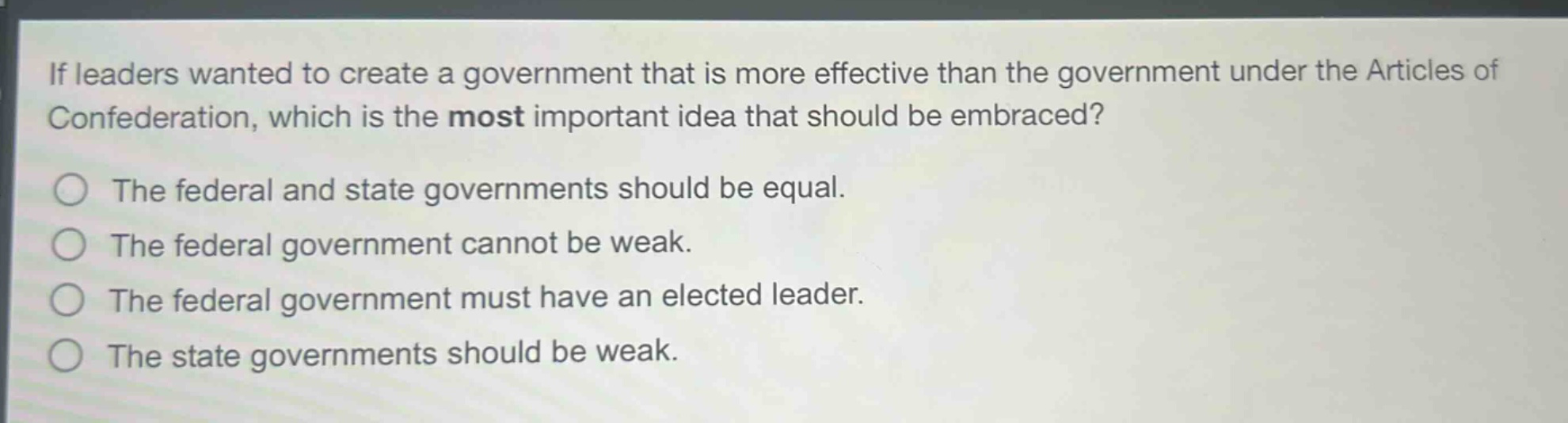 if leaders wanted to create a government that is more effective than the government under the articles of confederation, which is the most important idea that should be embraced?\nthe federal and state governments should be equal.\nthe federal government cannot be weak.\nthe federal government must have an elected leader.\nthe state governments should be weak.