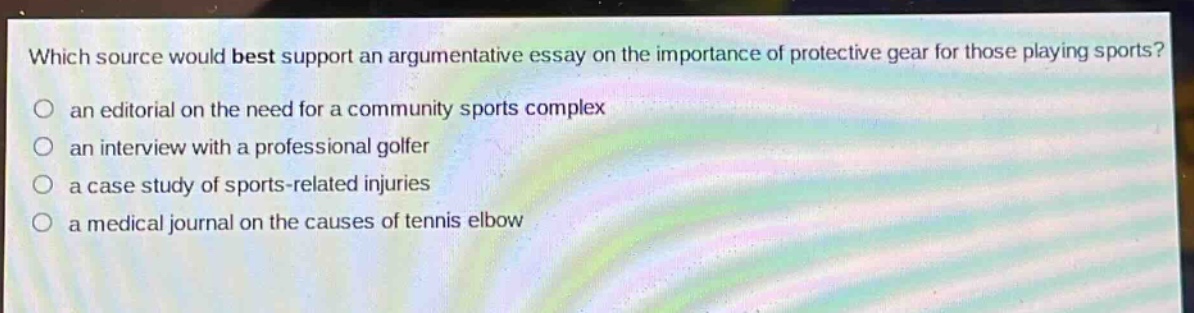 which source would best support an argumentative essay on the importance of protective gear for those playing sports?\n○ an editorial on the need for a community sports complex\n○ an interview with a professional golfer\n○ a case study of sports - related injuries\n○ a medical journal on the causes of tennis elbow