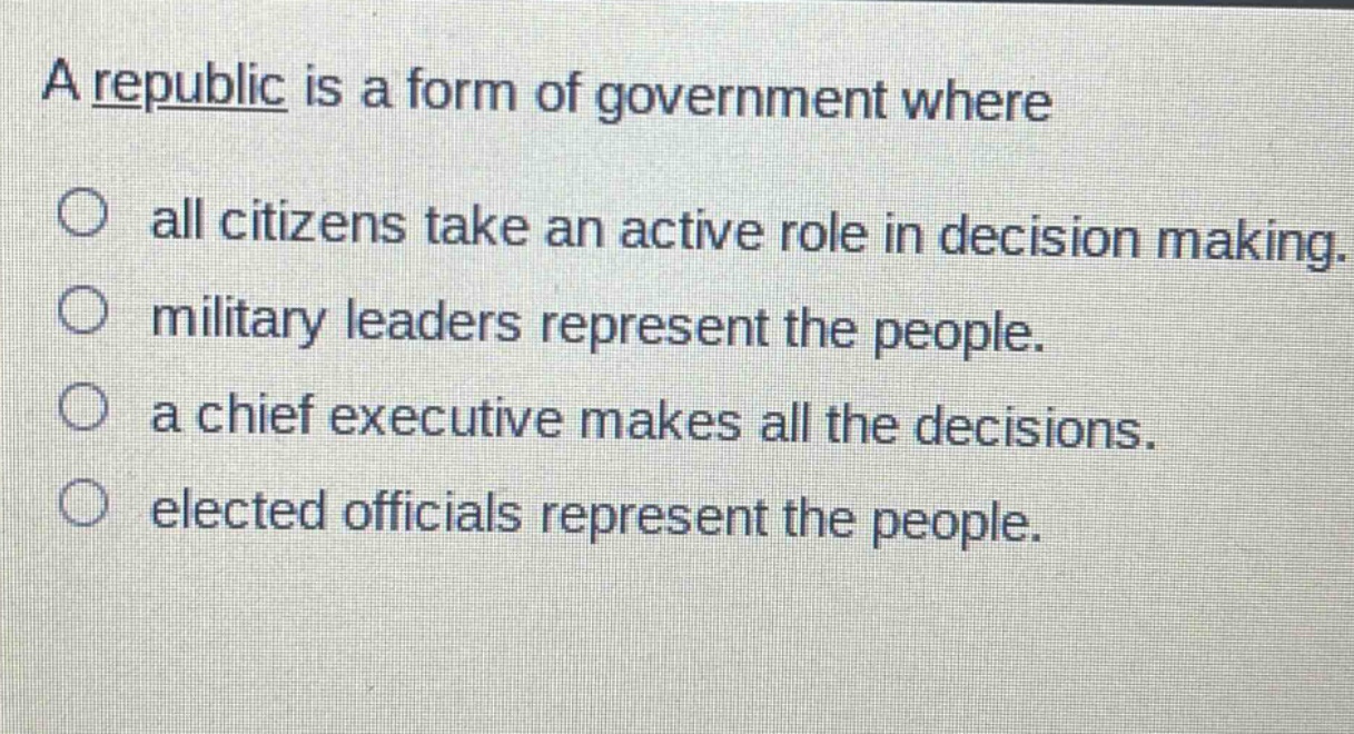 a republic is a form of government where\nall citizens take an active role in decision making.\nmilitary leaders represent the people.\na chief executive makes all the decisions.\nelected officials represent the people.