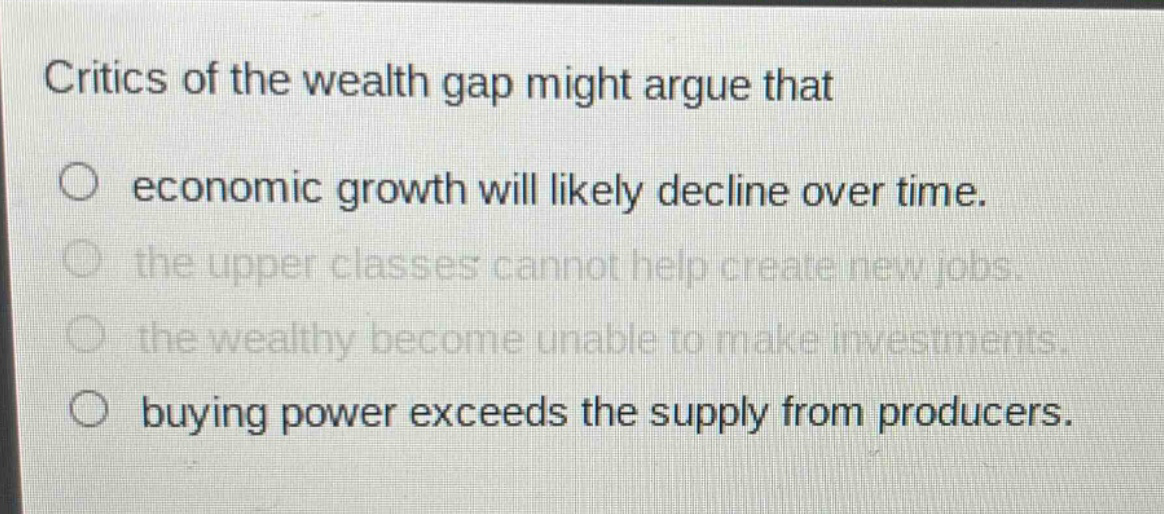 critics of the wealth gap might argue that\n○ economic growth will likely decline over time.\n○ the upper classes cannot help create new jobs.\n○ the wealthy become unable to make investments.\n○ buying power exceeds the supply from producers.