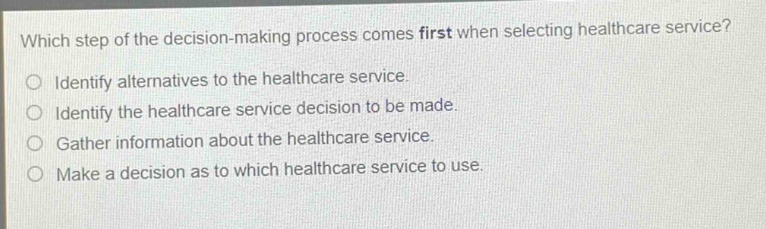 which step of the decision - making process comes first when selecting healthcare service?\nidentify alternatives to the healthcare service.\nidentify the healthcare service decision to be made.\ngather information about the healthcare service.\nmake a decision as to which healthcare service to use.