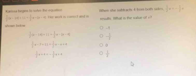 karissa begins to solve the equation $\frac{1}{2}(x - 14)+11=\frac{1}{2}x-(x - 4)$. her work is correct and is shown below.\n$\frac{1}{2}(x - 14)+11=\frac{1}{2}x-(x - 4)$\n$\frac{1}{2}x-7 + 11=\frac{1}{2}x-x + 4$\n$\frac{1}{2}x+4=-\frac{1}{2}x + 4$\nwhen she subtracts 4 from both sides, $\frac{1}{2}x=-\frac{1}{2}x$ results. what is the value of $x$?\n-1\n$-\frac{1}{2}$\n0\n$\frac{1}{2}$
