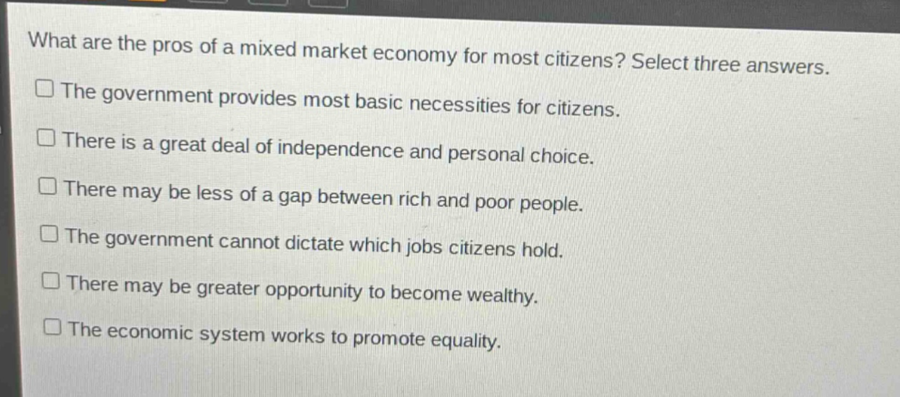 what are the pros of a mixed market economy for most citizens? select three answers.\nthe government provides most basic necessities for citizens.\nthere is a great deal of independence and personal choice.\nthere may be less of a gap between rich and poor people.\nthe government cannot dictate which jobs citizens hold.\nthere may be greater opportunity to become wealthy.\nthe economic system works to promote equality.