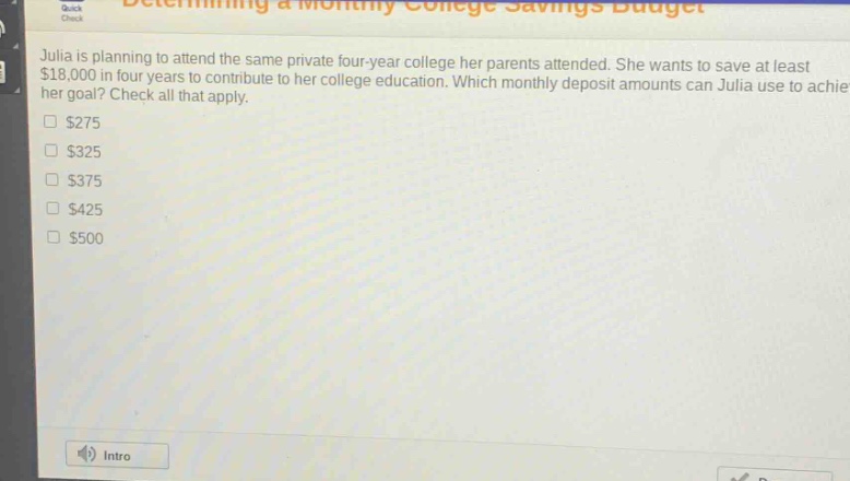 julia is planning to attend the same private four - year college her parents attended. she wants to save at least $18,000 in four years to contribute to her college education. which monthly deposit amounts can julia use to achieve her goal? check all that apply.\n$275\n$325\n$375\n$425\n$500