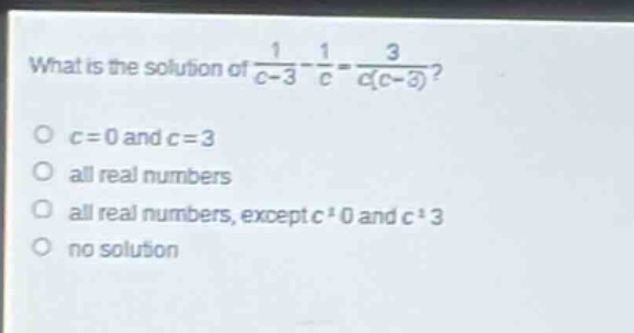 what is the solution of $\frac{1}{c - 3}-\frac{1}{c}=\frac{3}{c(c - 3)}$?\n$c = 0$ and $c = 3$\nall real numbers\nall real numbers, except $c\neq0$ and $c\neq3$\nno solution