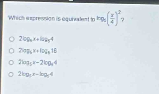 which expression is equivalent to $log_{5}(\frac{x}{4})^{2}$?\n$2log_{5}x + log_{5}4$\n$2log_{5}x+log_{5}16$\n$2log_{5}x - 2log_{5}4$\n$2log_{5}x-log_{5}4$