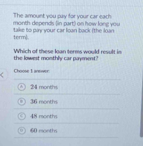 the amount you pay for your car each month depends (in part) on how long you take to pay your car loan back (the loan term). which of these loan terms would result in the lowest monthly car payment? choose 1 answer: a 24 months b 36 months c 48 months d 60 months