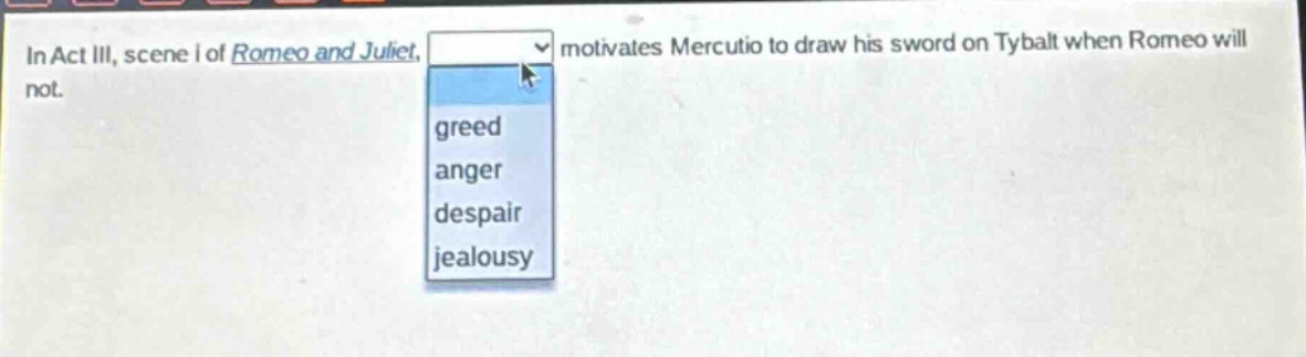 in act iii, scene i of romeo and juliet, motivates mercutio to draw his sword on tybalt when romeo will not.\ngreed\nanger\ndespair\njealousy