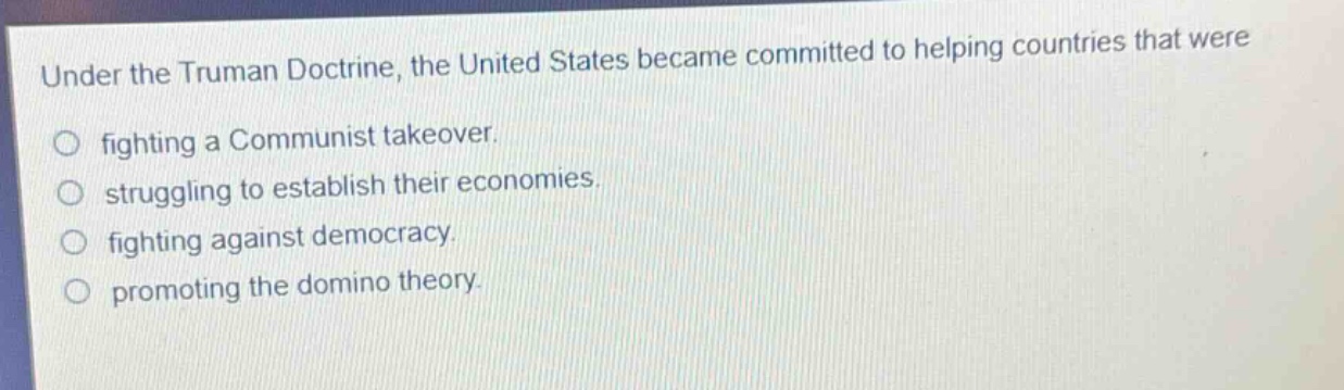 under the truman doctrine, the united states became committed to helping countries that were\nfighting a communist takeover.\nstruggling to establish their economies.\nfighting against democracy.\npromoting the domino theory.