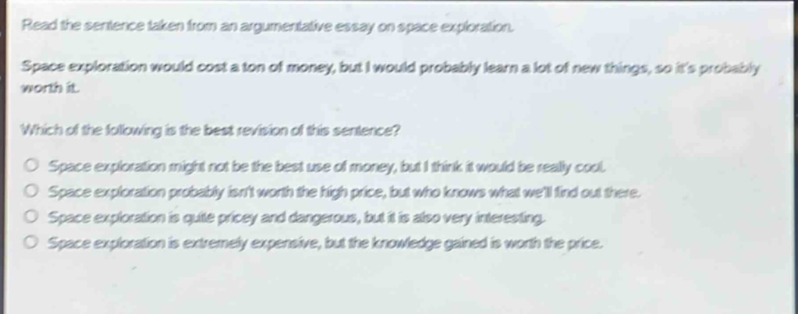 read the sentence taken from an argumentative essay on space exploration. space exploration would cost a ton of money, but i would probably learn a lot of new things, so its probably worth it. which of the following is the best revision of this sentence? o space exploration might not be the best use of money, but i think it would be really cool. o space exploration probably isnt worth the high price, but who knows what well find out there. o space exploration is quite pricey and dangerous, but it is also very interesting. o space exploration is extremely expensive, but the knowledge gained is worth the price.