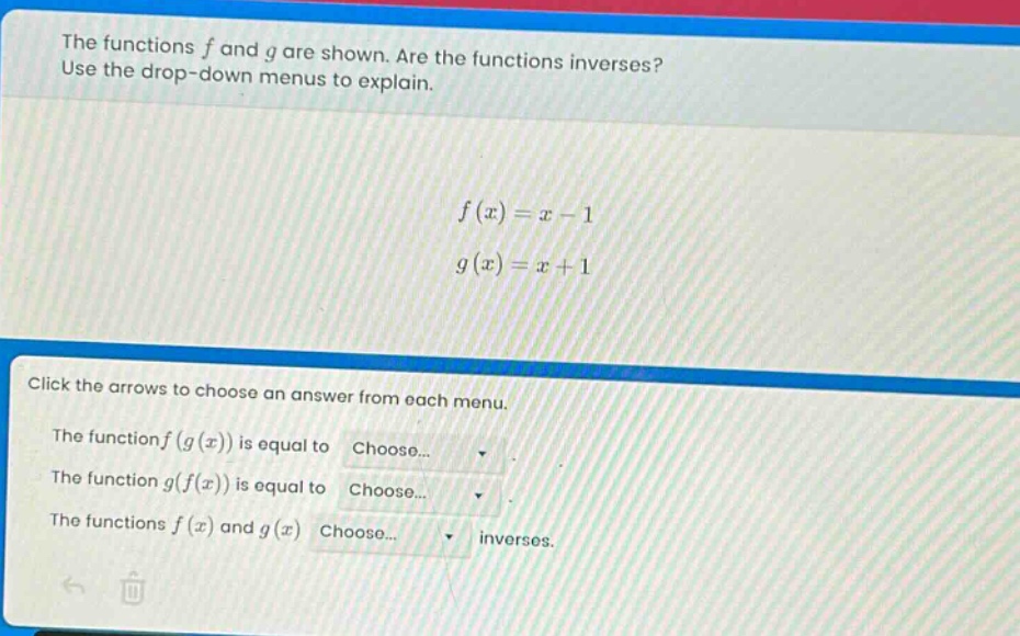 the functions f and g are shown. are the functions inverses? use the drop - down menus to explain.\n\n$f(x)=x - 1$\n$g(x)=x + 1$\n\nclick the arrows to choose an answer from each menu.\nthe function f(g(x)) is equal to choose...\nthe function g(f(x)) is equal to choose...\nthe functions f(x) and g(x) choose... inverses.