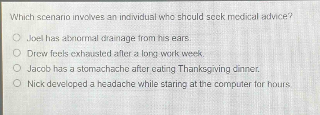 which scenario involves an individual who should seek medical advice?\njoel has abnormal drainage from his ears.\ndrew feels exhausted after a long work week.\njacob has a stomachache after eating thanksgiving dinner.\nnick developed a headache while staring at the computer for hours.